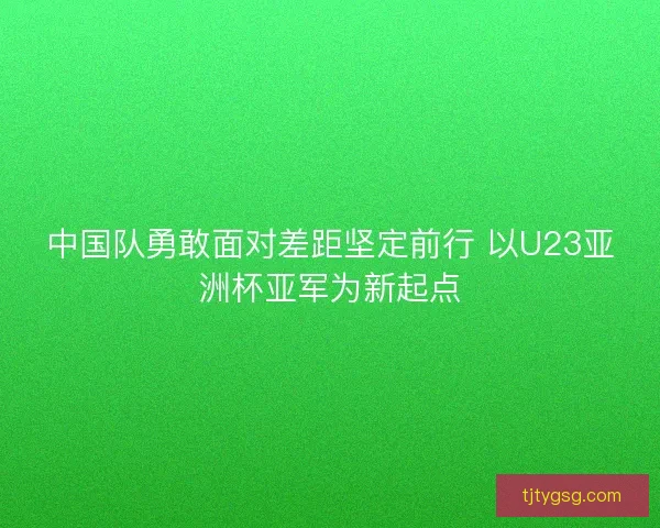 中国队勇敢面对差距坚定前行 以U23亚洲杯亚军为新起点