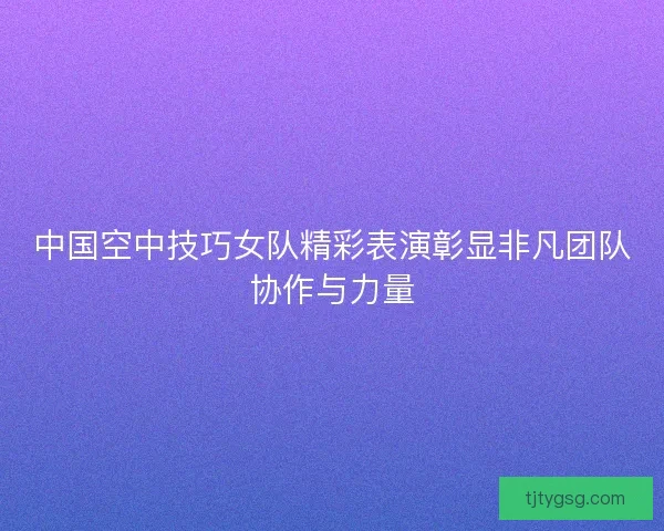 中国空中技巧女队精彩表演彰显非凡团队协作与力量