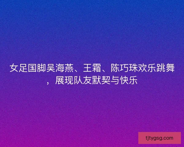 女足国脚吴海燕、王霜、陈巧珠欢乐跳舞,展现队友默契与快乐 女足国脚吴海燕、王霜、陈巧珠欢乐跳舞,展现队友默契与快乐