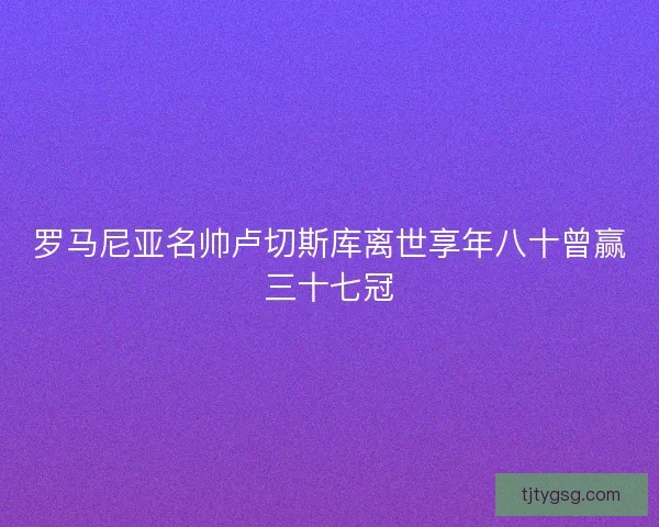 罗马尼亚名帅卢切斯库离世享年八十曾赢三十七冠