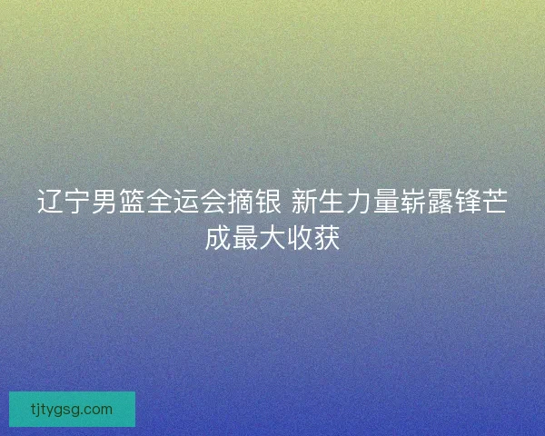 辽宁男篮全运会摘银 新生力量崭露锋芒成最大收获 辽宁男篮全运会摘银 新生力量崭露锋芒成最大收获