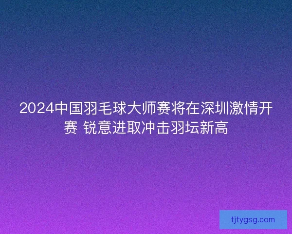 2024中国羽毛球大师赛将在深圳激情开赛 锐意进取冲击羽坛新高