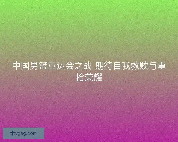 中国男篮亚运会之战 期待自我救赎与重拾荣耀 中国男篮亚运会之战 期待自我救赎与重拾荣耀
