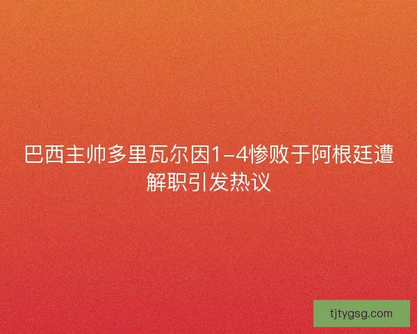 巴西主帅多里瓦尔因1-4惨败于阿根廷遭解职引发热议