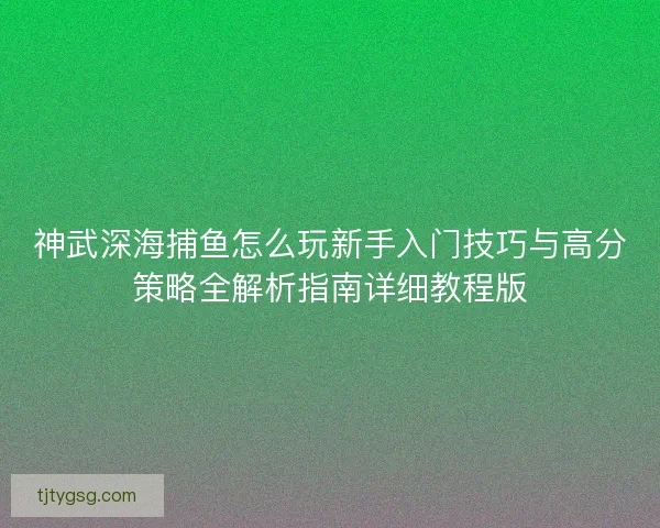 神武深海捕鱼怎么玩新手入门技巧与高分策略全解析指南详细教程版