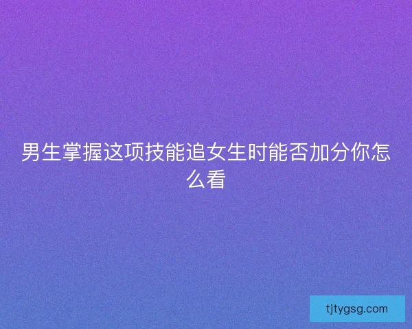 男生掌握这项技能追女生时能否加分你怎么看