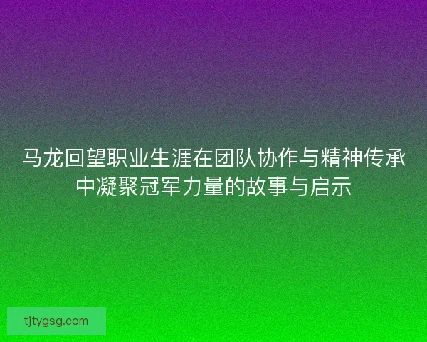 马龙回望职业生涯在团队协作与精神传承中凝聚冠军力量的故事与启示 马龙回望职业生涯在团队协作与精神传承中凝聚冠军力量的故事与启示