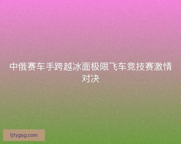 中俄赛车手跨越冰面极限飞车竞技赛激情对决
