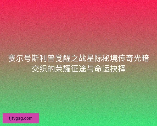 赛尔号斯利普觉醒之战星际秘境传奇光暗交织的荣耀征途与命运抉择