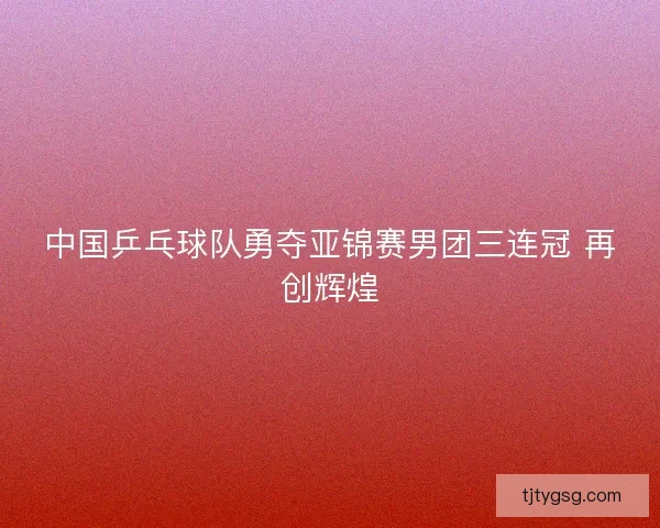 中国乒乓球队勇夺亚锦赛男团三连冠 再创辉煌 中国乒乓球队勇夺亚锦赛男团三连冠 再创辉煌
