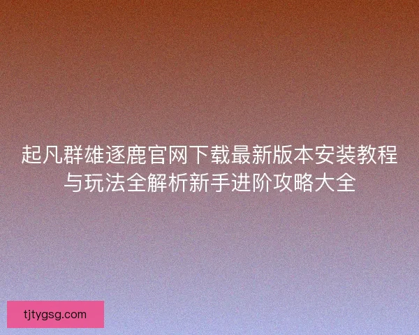 起凡群雄逐鹿官网下载最新版本安装教程与玩法全解析新手进阶攻略大全
