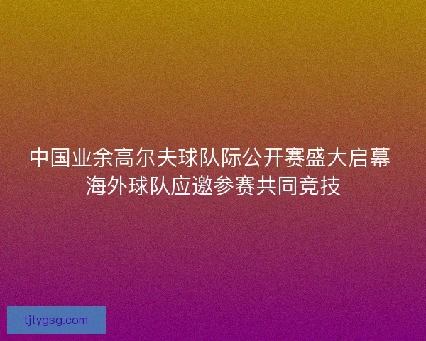 中国业余高尔夫球队际公开赛盛大启幕 海外球队应邀参赛共同竞技