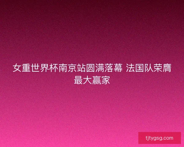女重世界杯南京站圆满落幕 法国队荣膺最大赢家