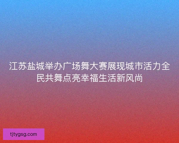 江苏盐城举办广场舞大赛展现城市活力全民共舞点亮幸福生活新风尚