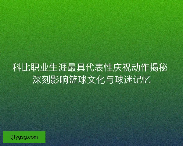科比职业生涯最具代表性庆祝动作揭秘 深刻影响篮球文化与球迷记忆