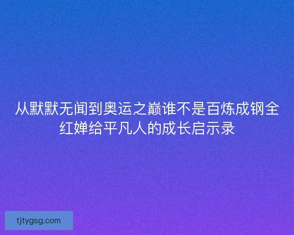 从默默无闻到奥运之巅谁不是百炼成钢全红婵给平凡人的成长启示录