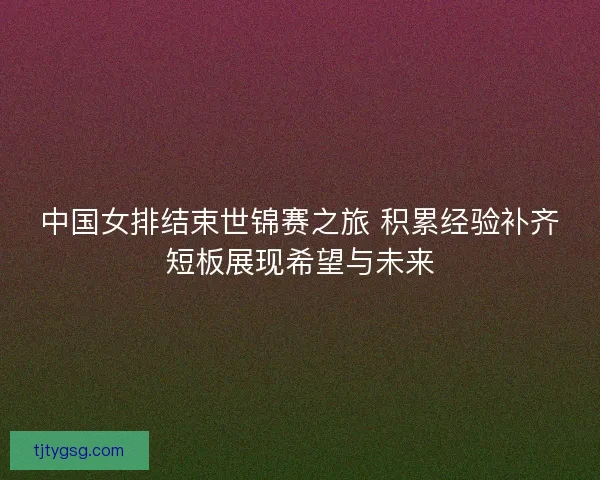 中国女排结束世锦赛之旅 积累经验补齐短板展现希望与未来 中国女排结束世锦赛之旅 积累经验补齐短板展现希望与未来