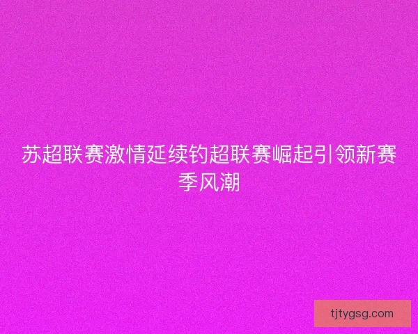 苏超联赛激情延续钓超联赛崛起引领新赛季风潮 苏超联赛激情延续钓超联赛崛起引领新赛季风潮